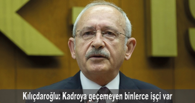 CHP Genel Başkanı Kılıçdaroğlu: Kadroya geçemeyen binlerce işçi var